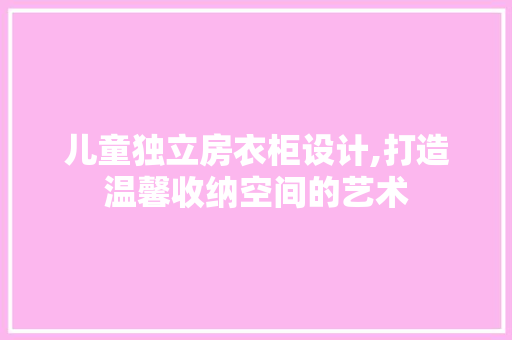 儿童独立房衣柜设计,打造温馨收纳空间的艺术