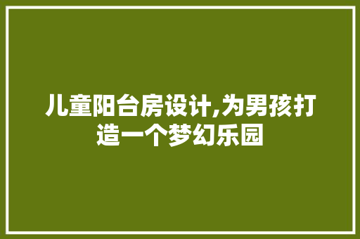 儿童阳台房设计,为男孩打造一个梦幻乐园 庭院装修