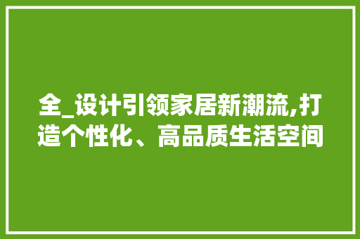 全_设计引领家居新潮流,打造个性化、高品质生活空间