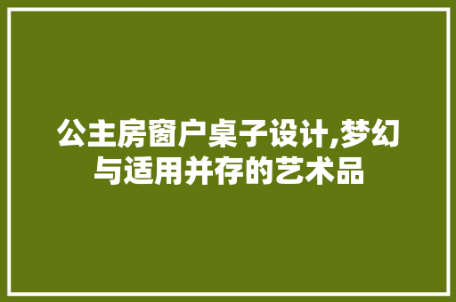 公主房窗户桌子设计,梦幻与适用并存的艺术品 装修攻略 公主房窗户桌子设计,梦幻与适用并存的艺术品 装修攻略
