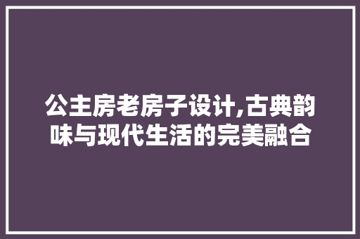 公主房老房子设计,古典韵味与现代生活的完美融合