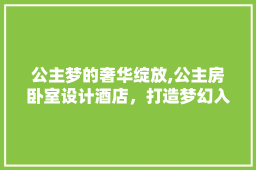 公主梦的奢华绽放,公主房卧室设计酒店，打造梦幻入住体验