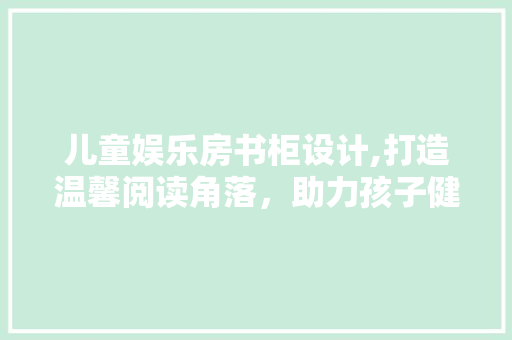 儿童娱乐房书柜设计,打造温馨阅读角落，助力孩子健康成长 建筑设计