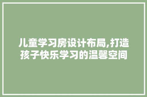 儿童学习房设计布局,打造孩子快乐学习的温馨空间