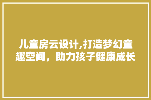 儿童房云设计,打造梦幻童趣空间，助力孩子健康成长
