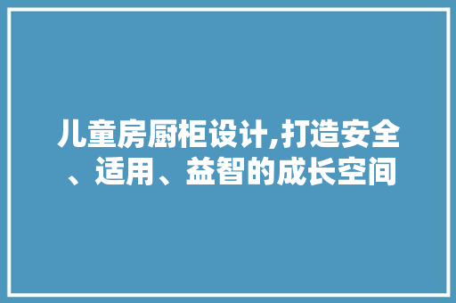 儿童房厨柜设计,打造安全、适用、益智的成长空间