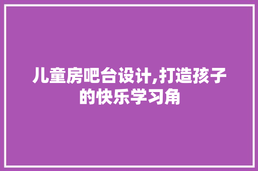 儿童房吧台设计,打造孩子的快乐学习角