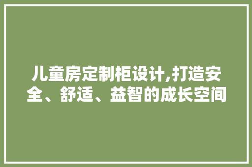 儿童房定制柜设计,打造安全、舒适、益智的成长空间