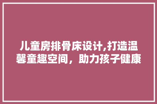 儿童房排骨床设计,打造温馨童趣空间，助力孩子健康成长