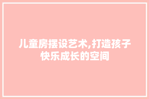 儿童房摆设艺术,打造孩子快乐成长的空间