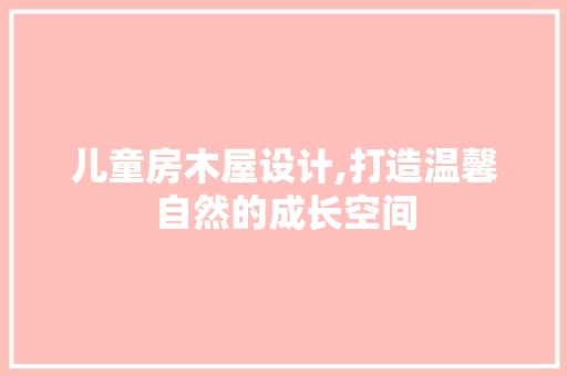 儿童房木屋设计,打造温馨自然的成长空间