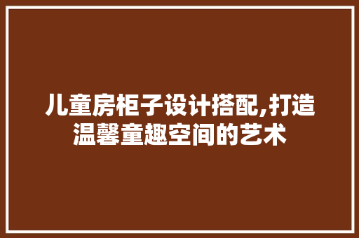 儿童房柜子设计搭配,打造温馨童趣空间的艺术