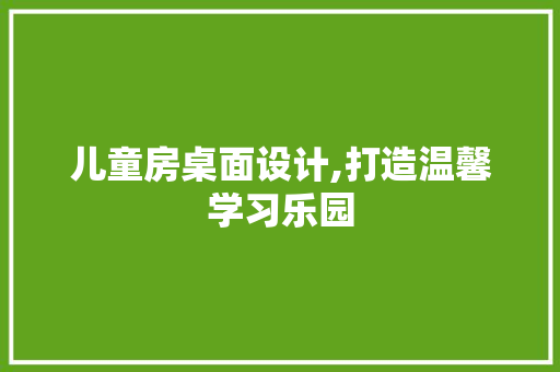 儿童房桌面设计,打造温馨学习乐园