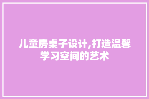 儿童房桌子设计,打造温馨学习空间的艺术