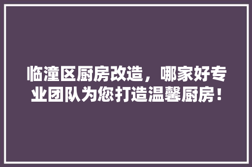 临潼区厨房改造，哪家好专业团队为您打造温馨厨房！