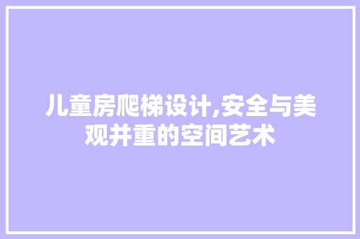 儿童房爬梯设计,安全与美观并重的空间艺术