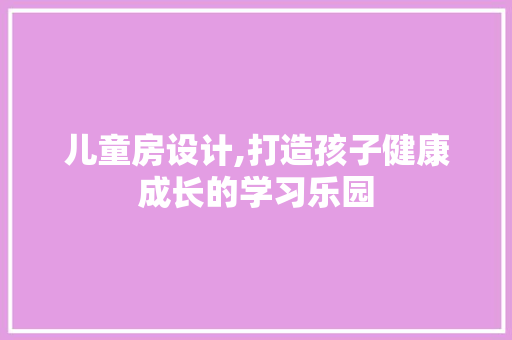 儿童房设计,打造孩子健康成长的学习乐园