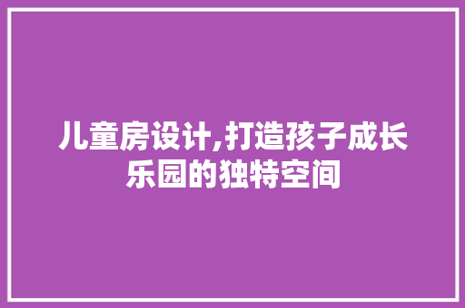 儿童房设计,打造孩子成长乐园的独特空间
