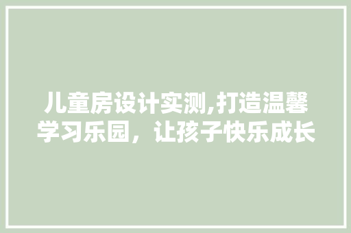 儿童房设计实测,打造温馨学习乐园，让孩子快乐成长