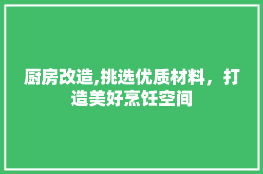 厨房改造,挑选优质材料，打造美好烹饪空间