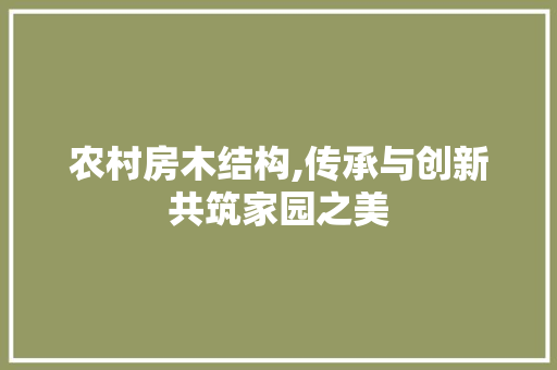 农村房木结构,传承与创新共筑家园之美