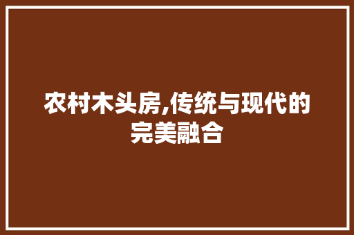 农村木头房,传统与现代的完美融合