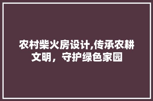 农村柴火房设计,传承农耕文明，守护绿色家园