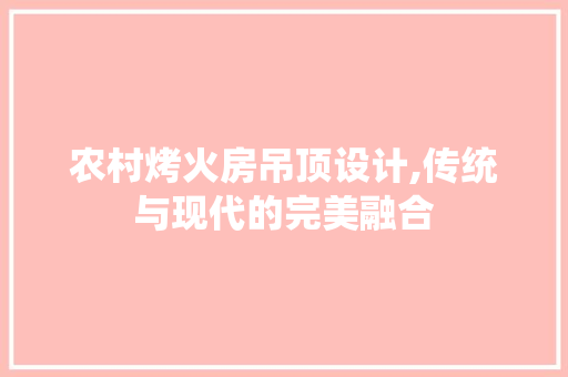 农村烤火房吊顶设计,传统与现代的完美融合