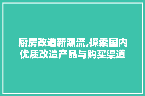 厨房改造新潮流,探索国内优质改造产品与购买渠道 装修攻略