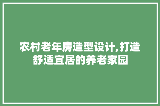 农村老年房造型设计,打造舒适宜居的养老家园