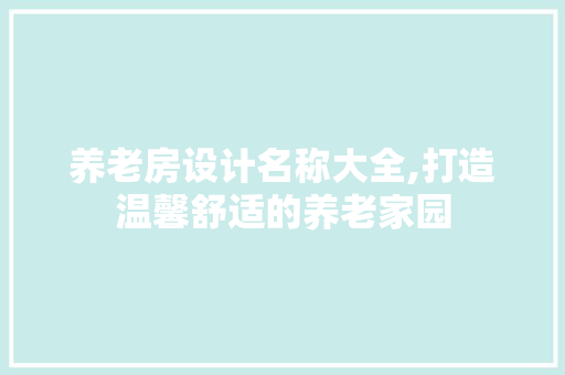 养老房设计名称大全,打造温馨舒适的养老家园