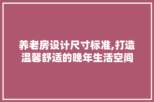 养老房设计尺寸标准,打造温馨舒适的晚年生活空间