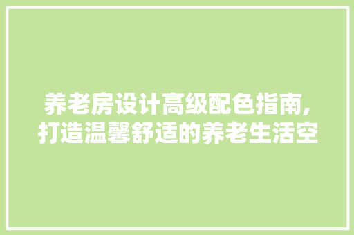 养老房设计高级配色指南,打造温馨舒适的养老生活空间
