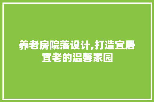 养老房院落设计,打造宜居宜老的温馨家园