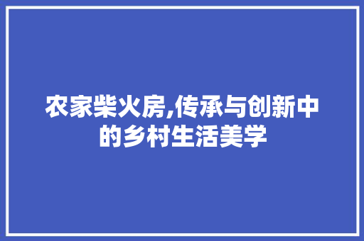 农家柴火房,传承与创新中的乡村生活美学