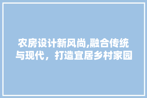 农房设计新风尚,融合传统与现代，打造宜居乡村家园