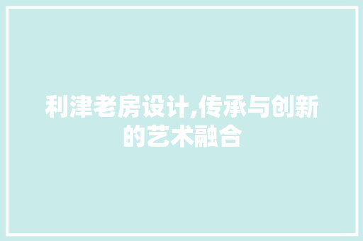 利津老房设计,传承与创新的艺术融合