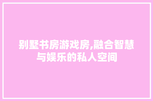 别墅书房游戏房,融合智慧与娱乐的私人空间