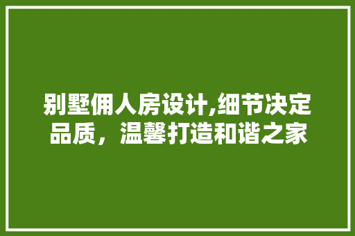别墅佣人房设计,细节决定品质，温馨打造和谐之家