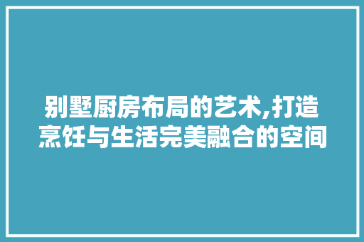 别墅厨房布局的艺术,打造烹饪与生活完美融合的空间 装修攻略 别墅厨房布局的艺术,打造烹饪与生活完美融合的空间 装修攻略