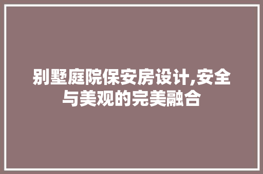 别墅庭院保安房设计,安全与美观的完美融合