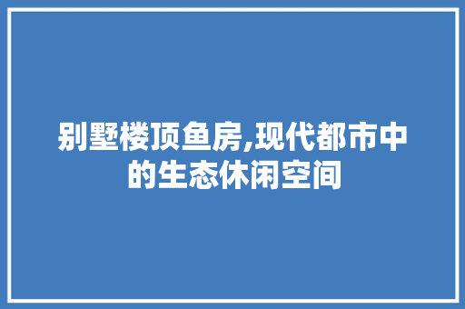 别墅楼顶鱼房,现代都市中的生态休闲空间