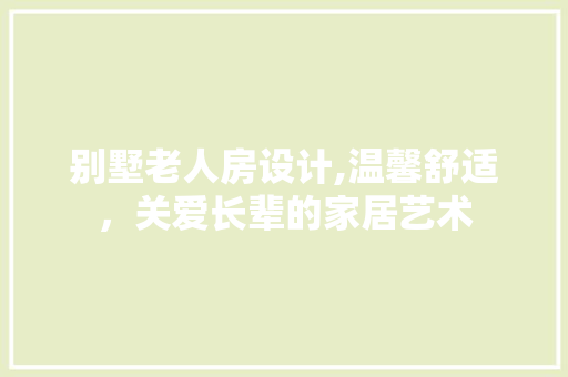 别墅老人房设计,温馨舒适，关爱长辈的家居艺术