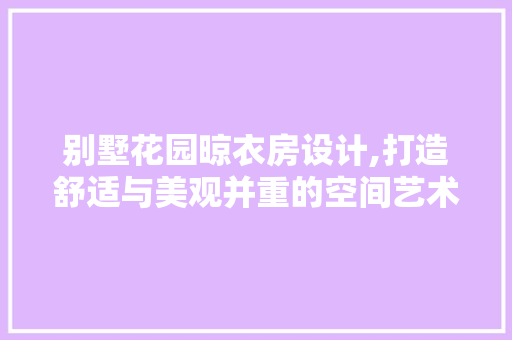 别墅花园晾衣房设计,打造舒适与美观并重的空间艺术