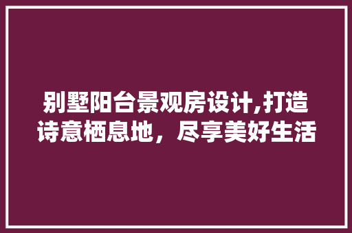 别墅阳台景观房设计,打造诗意栖息地，尽享美好生活