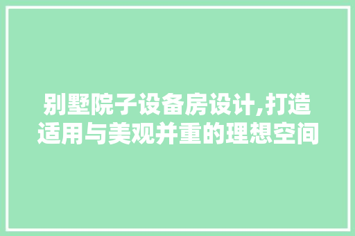 别墅院子设备房设计,打造适用与美观并重的理想空间