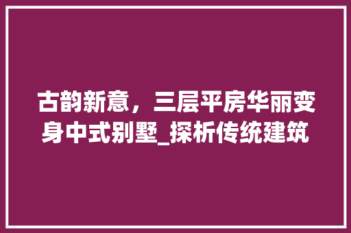 古韵新意，三层平房华丽变身中式别墅_探析传统建筑与现代设计的完美融合