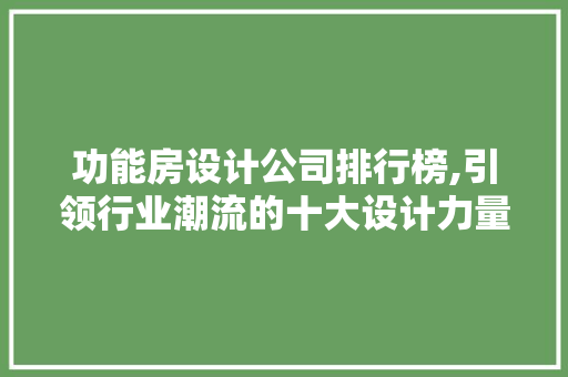 功能房设计公司排行榜,引领行业潮流的十大设计力量