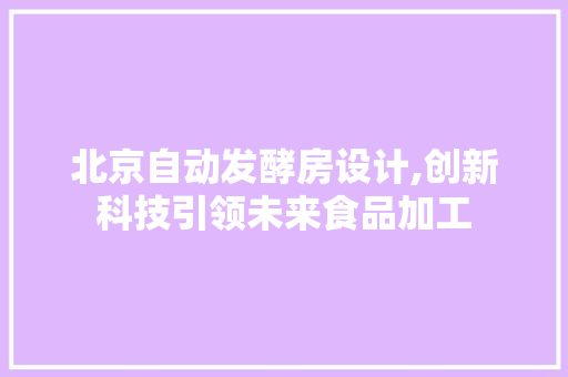 北京自动发酵房设计,创新科技引领未来食品加工