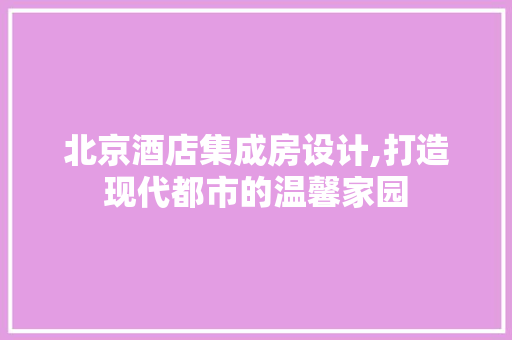 北京酒店集成房设计,打造现代都市的温馨家园